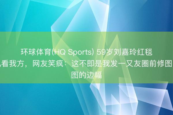 环球体育(HQ Sports) 59岁刘嘉玲红毯刷手机看我方，网友笑疯：这不即是我发一又友圈前修图的边幅