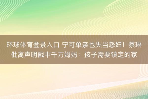 环球体育登录入口 宁可单亲也失当怨妇！蔡琳仳离声明戳中千万姆妈：孩子需要镇定的家