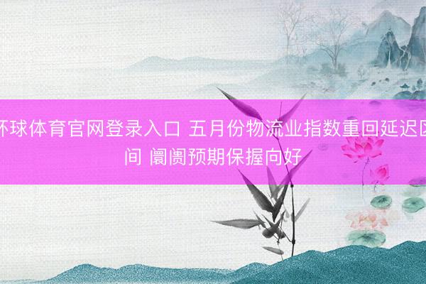 环球体育官网登录入口 五月份物流业指数重回延迟区间 阛阓预期保握向好
