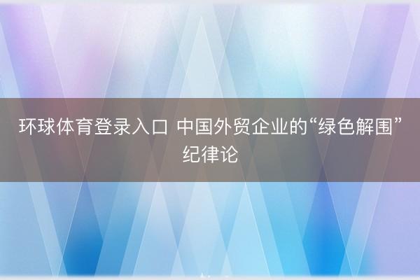 环球体育登录入口 中国外贸企业的“绿色解围”纪律论