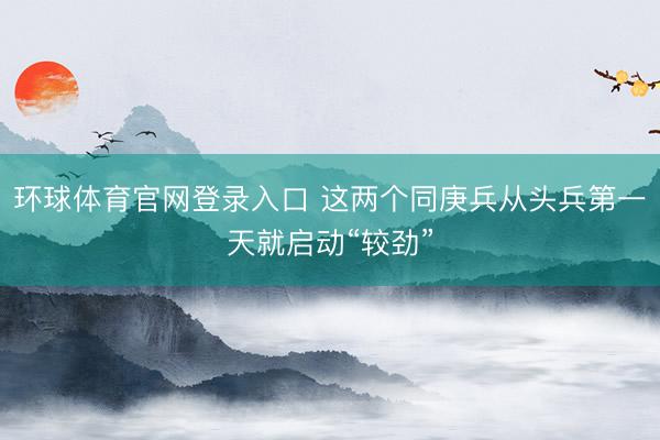 环球体育官网登录入口 这两个同庚兵从头兵第一天就启动“较劲”