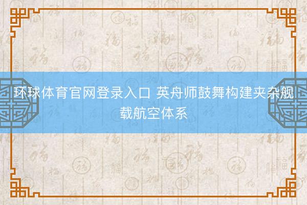 环球体育官网登录入口 英舟师鼓舞构建夹杂舰载航空体系
