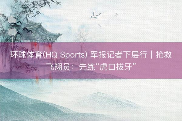 环球体育(HQ Sports) 军报记者下层行｜抢救飞翔员：先练“虎口拔牙”