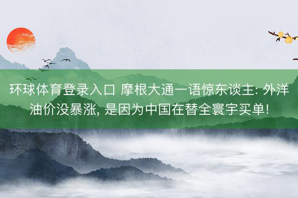 环球体育登录入口 摩根大通一语惊东谈主: 外洋油价没暴涨， 是因为中国在替全寰宇买单!