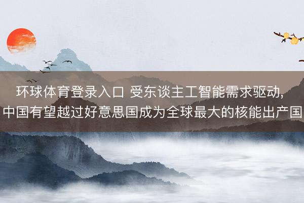 环球体育登录入口 受东谈主工智能需求驱动， 中国有望越过好意思国成为全球最大的核能出产国
