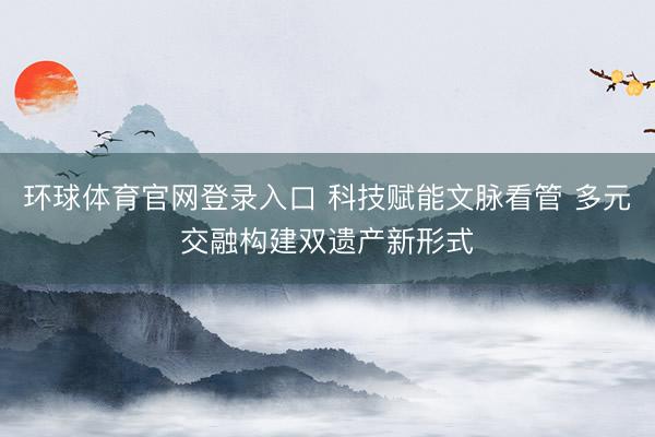 环球体育官网登录入口 科技赋能文脉看管 多元交融构建双遗产新形式