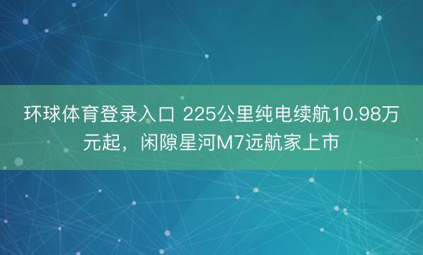 环球体育登录入口 225公里纯电续航10.98万元起，闲隙星河M7远航家上市