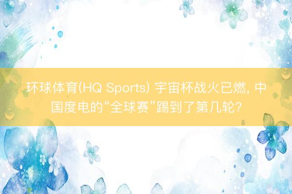环球体育(HQ Sports) 宇宙杯战火已燃， 中国度电的“全球赛”踢到了第几轮?
