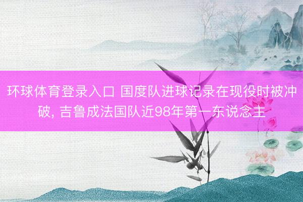 环球体育登录入口 国度队进球记录在现役时被冲破， 吉鲁成法国队近98年第一东说念主