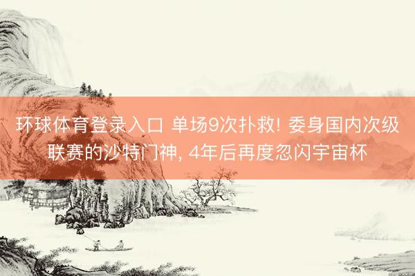 环球体育登录入口 单场9次扑救! 委身国内次级联赛的沙特门神, 4年后再度忽闪宇宙杯
