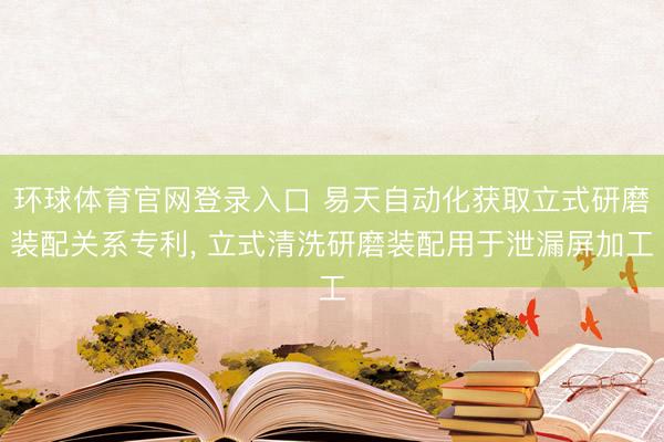 环球体育官网登录入口 易天自动化获取立式研磨装配关系专利, 立式清洗研磨装配用于泄漏屏加工