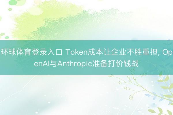 环球体育登录入口 Token成本让企业不胜重担， OpenAI与Anthropic准备打价钱战