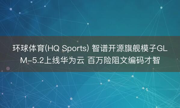 环球体育(HQ Sports) 智谱开源旗舰模子GLM-5.2上线华为云 百万险阻文编码才智
