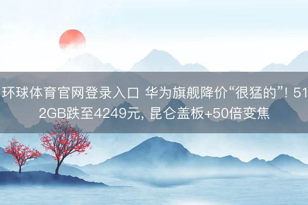 环球体育官网登录入口 华为旗舰降价“很猛的”! 512GB跌至4249元， 昆仑盖板+50倍变焦