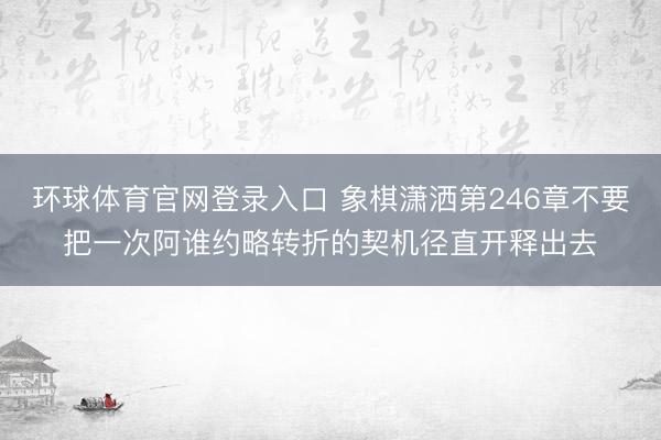 环球体育官网登录入口 象棋潇洒第246章不要把一次阿谁约略转折的契机径直开释出去