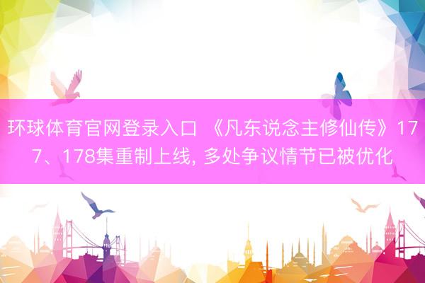 环球体育官网登录入口 《凡东说念主修仙传》177、178集重制上线， 多处争议情节已被优化
