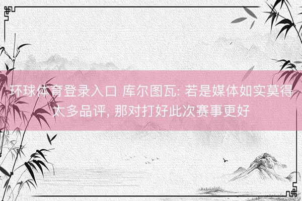 环球体育登录入口 库尔图瓦: 若是媒体如实莫得太多品评， 那对打好此次赛事更好