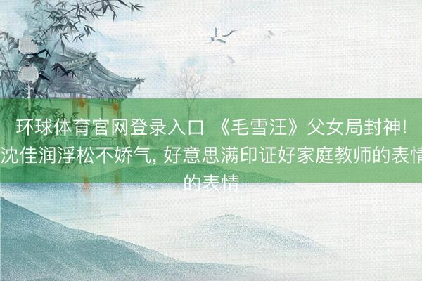 环球体育官网登录入口 《毛雪汪》父女局封神! 沈佳润浮松不娇气, 好意思满印证好家庭教师的表情