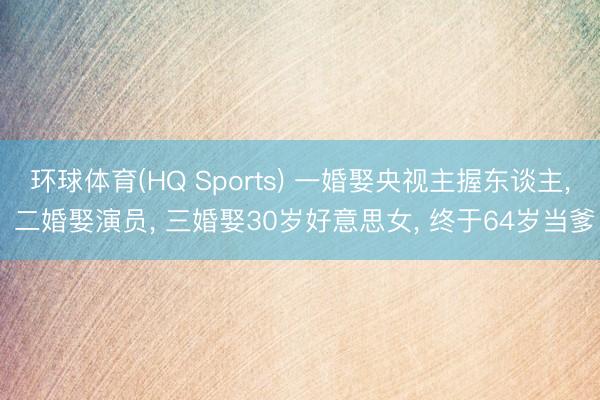环球体育(HQ Sports) 一婚娶央视主握东谈主， 二婚娶演员， 三婚娶30岁好意思女， 终于64岁当爹