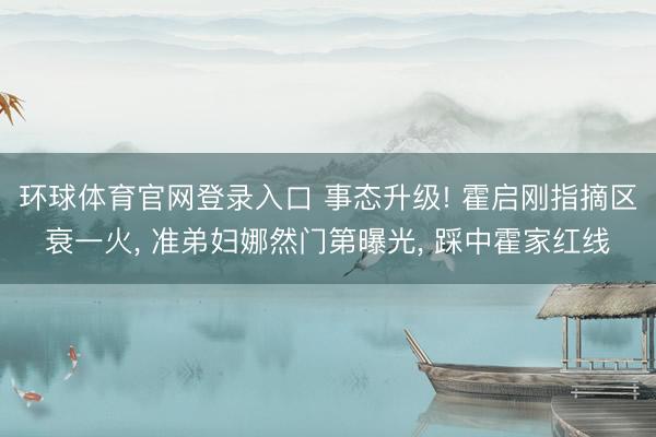环球体育官网登录入口 事态升级! 霍启刚指摘区衰一火， 准弟妇娜然门第曝光， 踩中霍家红线